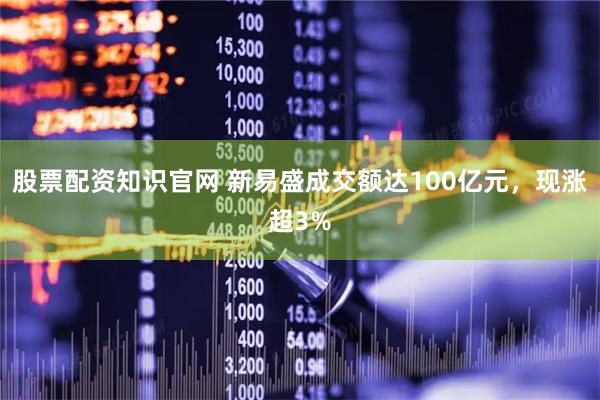股票配资知识官网 新易盛成交额达100亿元，现涨超3%