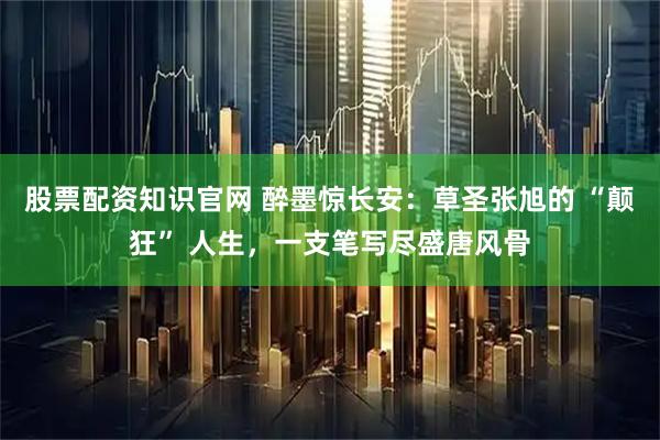 股票配资知识官网 醉墨惊长安：草圣张旭的 “颠狂” 人生，一支笔写尽盛唐风骨