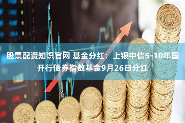 股票配资知识官网 基金分红：上银中债5-10年国开行债券指数基金9月26日分红