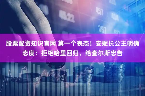 股票配资知识官网 第一个表态！安妮长公主明确态度：拒绝哈里回归，给查尔斯忠告