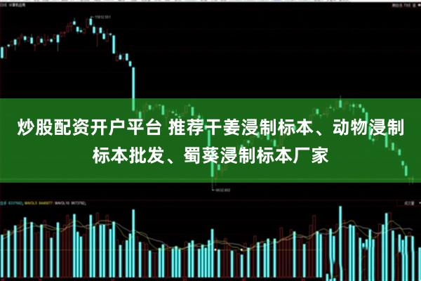 炒股配资开户平台 推荐干姜浸制标本、动物浸制标本批发、蜀葵浸制标本厂家