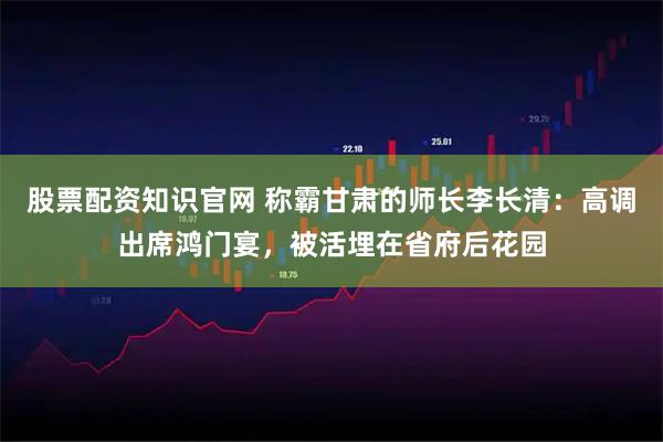 股票配资知识官网 称霸甘肃的师长李长清：高调出席鸿门宴，被活埋在省府后花园