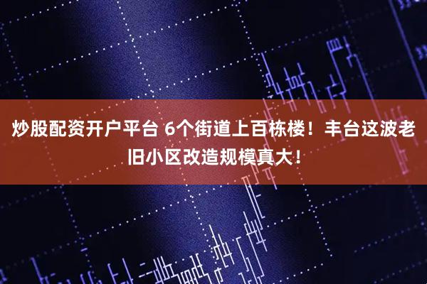 炒股配资开户平台 6个街道上百栋楼！丰台这波老旧小区改造规模真大！