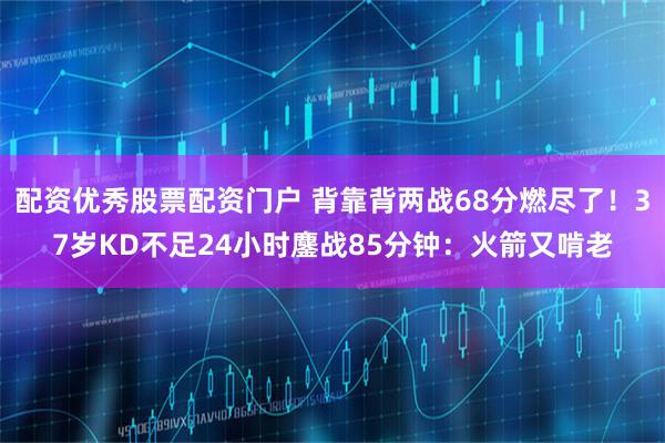 配资优秀股票配资门户 背靠背两战68分燃尽了！37岁KD不足24小时鏖战85分钟：火箭又啃老