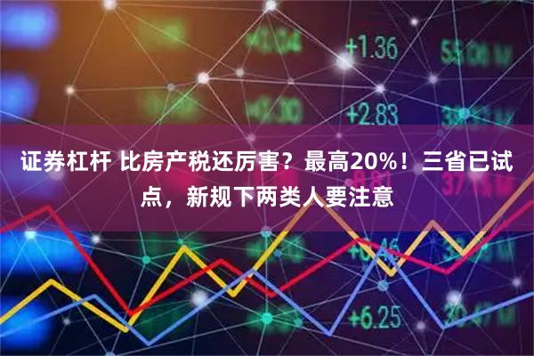 证券杠杆 比房产税还厉害？最高20%！三省已试点，新规下两类人要注意