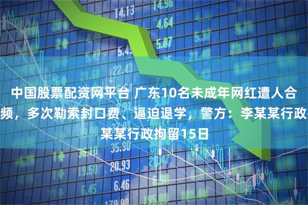 中国股票配资网平台 广东10名未成年网红遭人合成不实视频，多次勒索封口费、逼迫退学，警方：李某某行政拘留15日