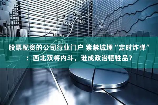 股票配资的公司行业门户 紫禁城埋“定时炸弹”：西北双将内斗，谁成政治牺牲品？