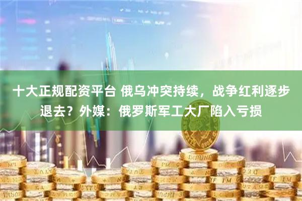 十大正规配资平台 俄乌冲突持续，战争红利逐步退去？外媒：俄罗斯军工大厂陷入亏损