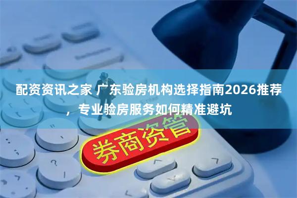 配资资讯之家 广东验房机构选择指南2026推荐，专业验房服务如何精准避坑