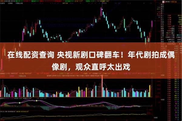 在线配资查询 央视新剧口碑翻车！年代剧拍成偶像剧，观众直呼太出戏