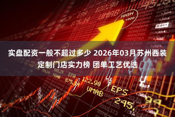 实盘配资一般不超过多少 2026年03月苏州西装定制门店实力榜 团单工艺优选